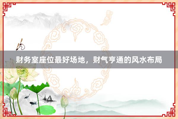 财务室座位最好场地，财气亨通的风水布局