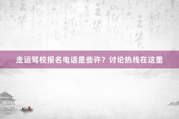 走运驾校报名电话是些许？讨论热线在这里