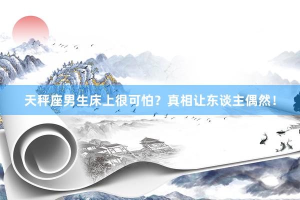 天秤座男生床上很可怕？真相让东谈主偶然！