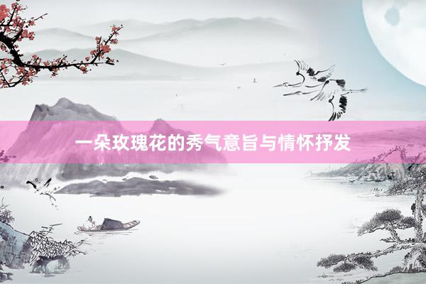 一朵玫瑰花的秀气意旨与情怀抒发